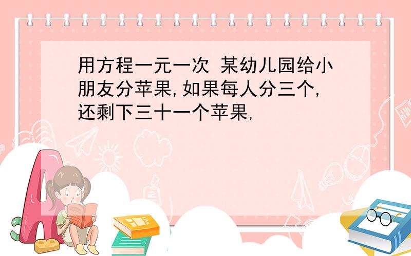 用方程一元一次 某幼儿园给小朋友分苹果,如果每人分三个,还剩下三十一个苹果,