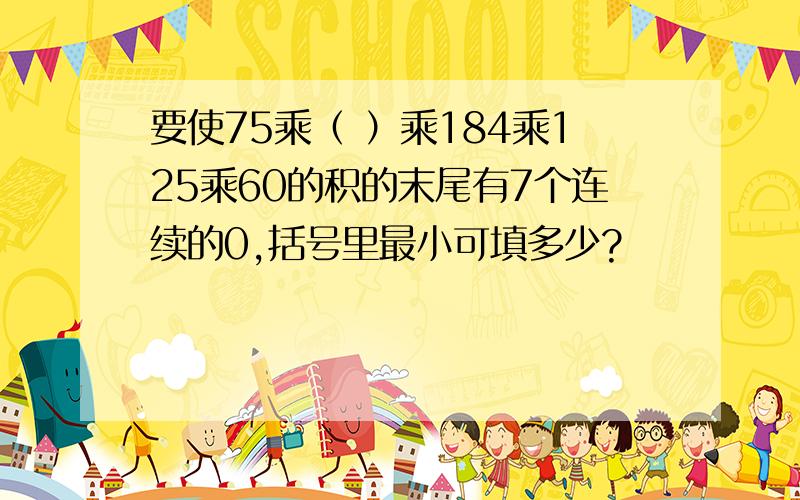 要使75乘（ ）乘184乘125乘60的积的末尾有7个连续的0,括号里最小可填多少?