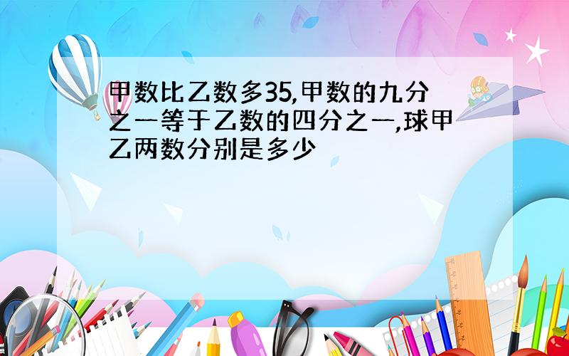 甲数比乙数多35,甲数的九分之一等于乙数的四分之一,球甲乙两数分别是多少