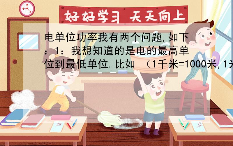 电单位功率我有两个问题,如下：1：我想知道的是电的最高单位到最低单位.比如 （1千米=1000米,1米=10分米,1分米