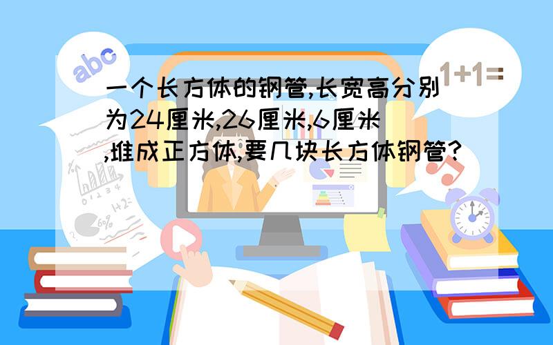 一个长方体的钢管,长宽高分别为24厘米,26厘米,6厘米,堆成正方体,要几块长方体钢管?