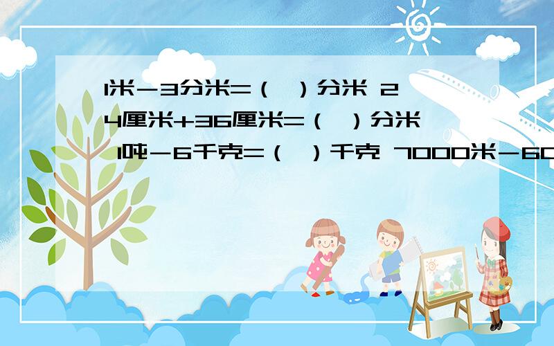 1米－3分米=（ ）分米 24厘米+36厘米=（ ）分米 1吨－6千克=（ ）千克 7000米－6000米=（ ）千米