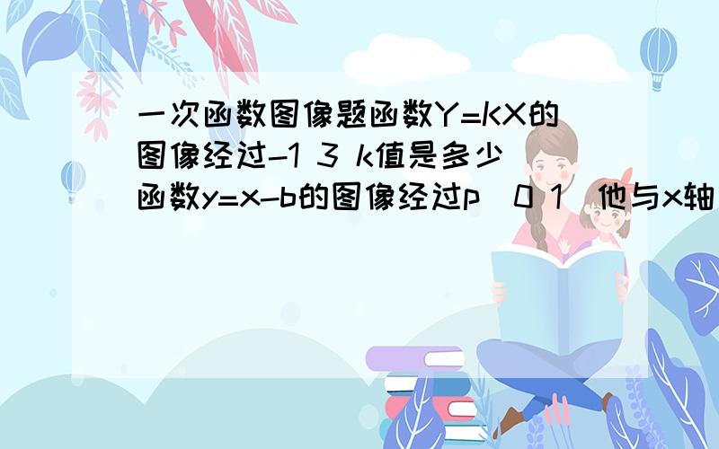 一次函数图像题函数Y=KX的图像经过-1 3 k值是多少函数y=x-b的图像经过p(0 1)他与x轴交点坐标是多少如果函