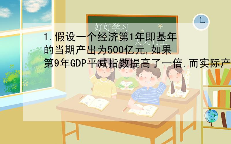 1.假设一个经济第1年即基年的当期产出为500亿元,如果第9年GDP平减指数提高了一倍,而实际产出增加了一倍,则第9年名