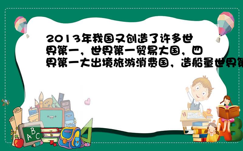 2013年我国又创造了许多世界第一，世界第一贸易大国，四界第一大出境旅游消费国，造船量世界第一..........这表明