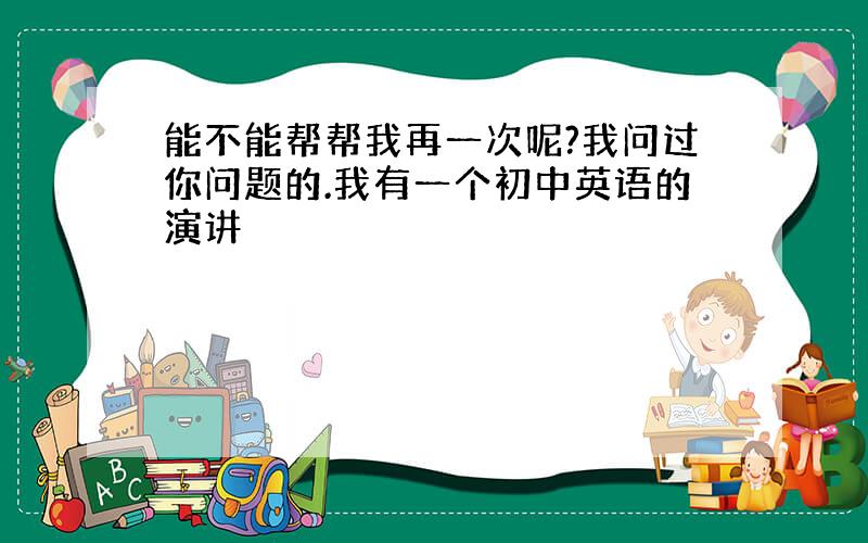 能不能帮帮我再一次呢?我问过你问题的.我有一个初中英语的演讲