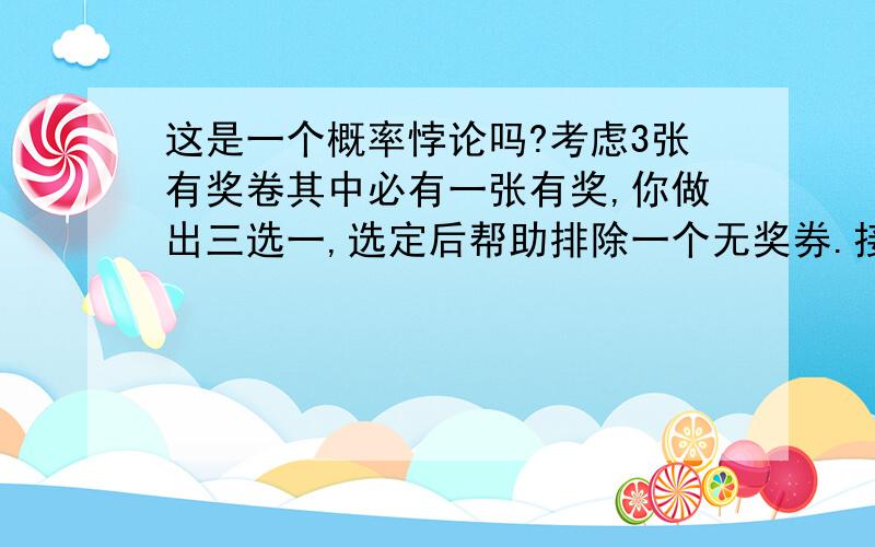 这是一个概率悖论吗?考虑3张有奖卷其中必有一张有奖,你做出三选一,选定后帮助排除一个无奖券.接下来给你一个重新作出决定的