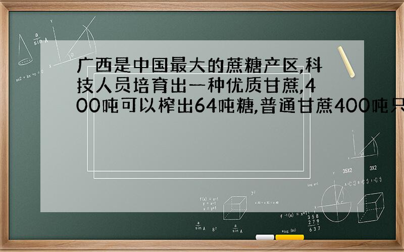 广西是中国最大的蔗糖产区,科技人员培育出一种优质甘蔗,400吨可以榨出64吨糖,普通甘蔗400吨只能榨出52吨糖,这种优