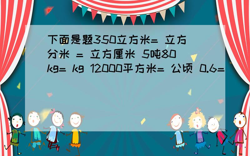 下面是题350立方米= 立方分米 = 立方厘米 5吨80kg= kg 12000平方米= 公顷 0.6= （ ） ：5=