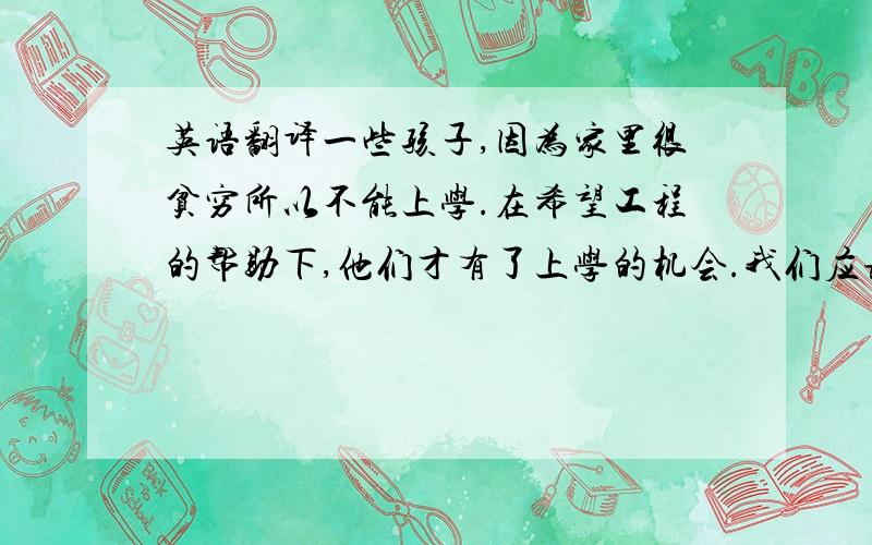 英语翻译一些孩子,因为家里很贫穷所以不能上学.在希望工程的帮助下,他们才有了上学的机会.我们应该怎样帮助他们?我们能为希