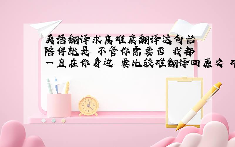 英语翻译求高难度翻译这句话 陪伴就是 不管你需要否 我都一直在你身边 要比较难翻译回原文 难懂一点玄一点...