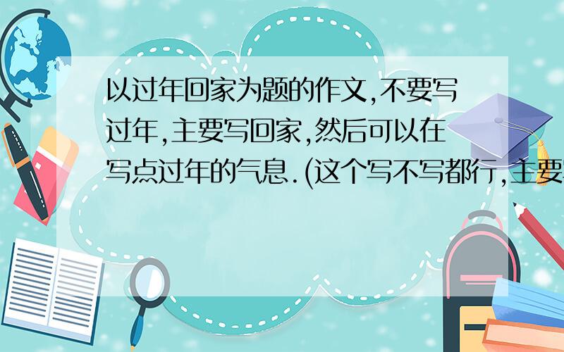 以过年回家为题的作文,不要写过年,主要写回家,然后可以在写点过年的气息.(这个写不写都行,主要写回家)说的很清楚 了,写