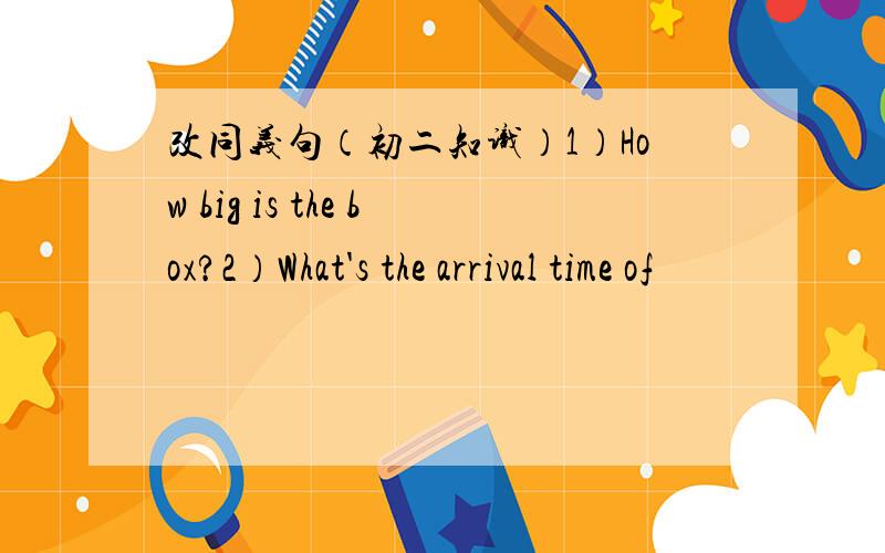 改同义句（初二知识）1）How big is the box?2）What's the arrival time of