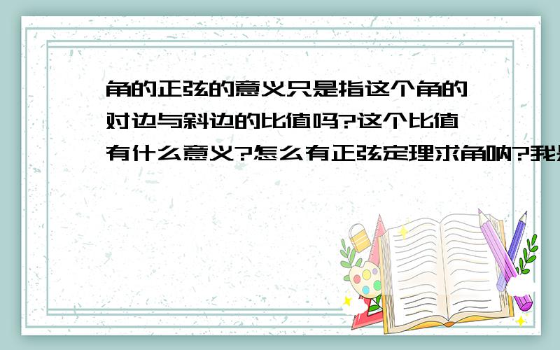 角的正弦的意义只是指这个角的对边与斜边的比值吗?这个比值有什么意义?怎么有正弦定理求角呐?我是初二的没听说过这个,答题是