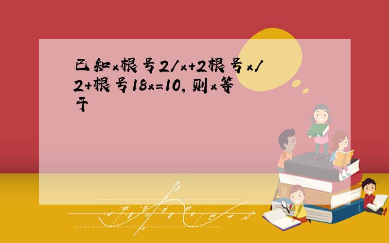 已知x根号2/x+2根号x/2+根号18x=10,则x等于