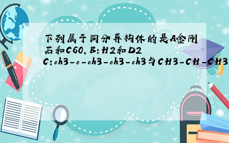 下列属于同分异构体的是A金刚石和C60,B:H2和D2 C:ch3-c-ch3-ch3-ch3与CH3-CH-CH3-C