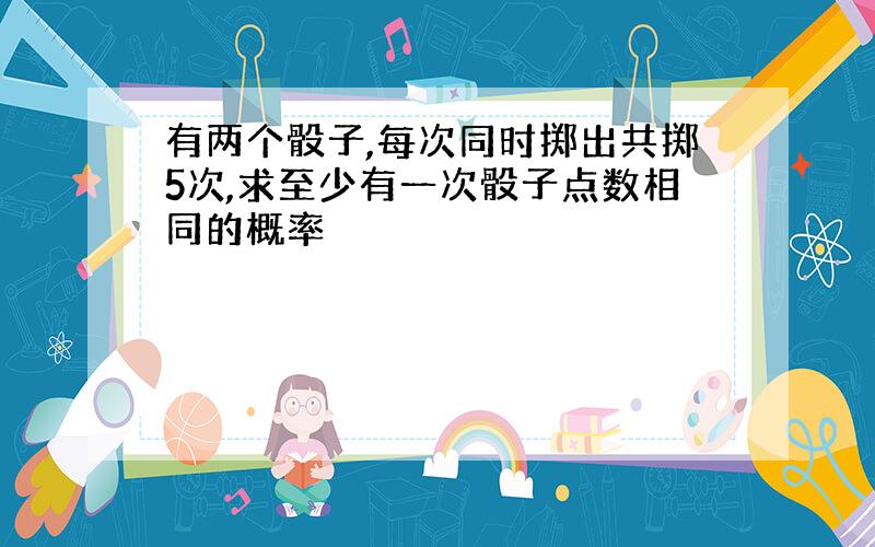 有两个骰子,每次同时掷出共掷5次,求至少有一次骰子点数相同的概率