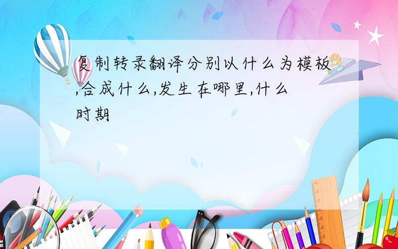 复制转录翻译分别以什么为模板,合成什么,发生在哪里,什么时期