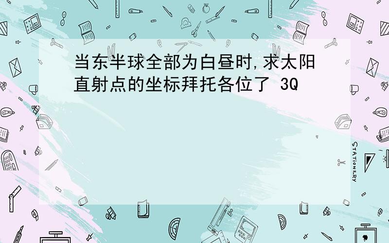 当东半球全部为白昼时,求太阳直射点的坐标拜托各位了 3Q