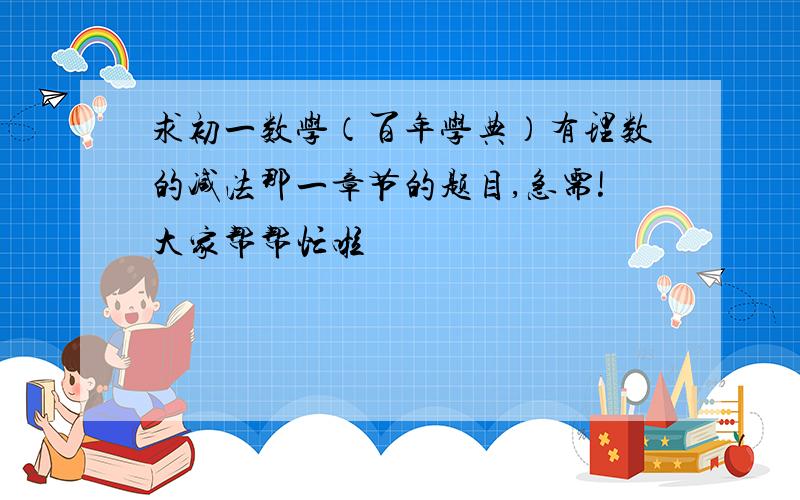 求初一数学（百年学典）有理数的减法那一章节的题目,急需!大家帮帮忙啦