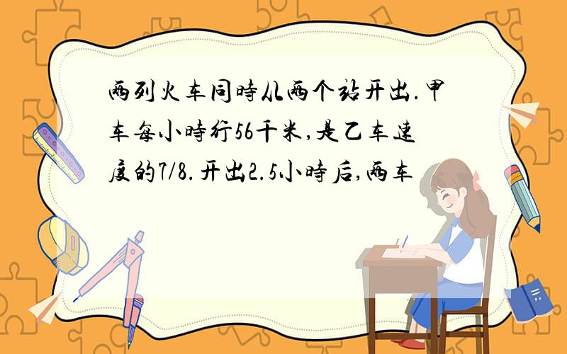 两列火车同时从两个站开出.甲车每小时行56千米,是乙车速度的7/8.开出2.5小时后,两车