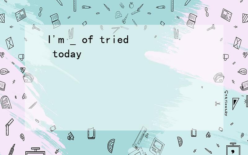 I'm _ of tried today