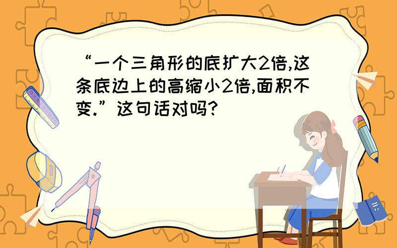 “一个三角形的底扩大2倍,这条底边上的高缩小2倍,面积不变.”这句话对吗?