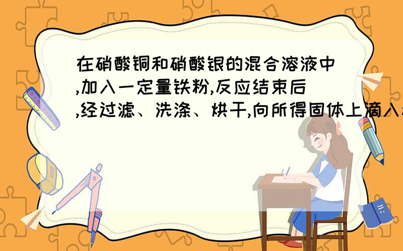 在硝酸铜和硝酸银的混合溶液中,加入一定量铁粉,反应结束后,经过滤、洗涤、烘干,向所得固体上滴入稀盐酸,有气泡生成,则所得