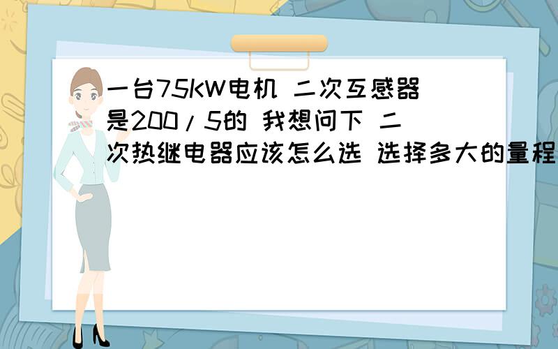 一台75KW电机 二次互感器是200/5的 我想问下 二次热继电器应该怎么选 选择多大的量程 整定值是多少