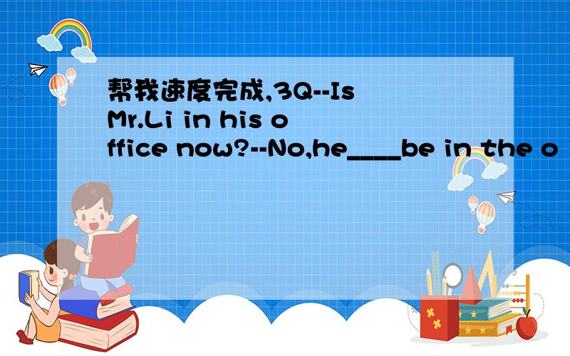 帮我速度完成,3Q--Is Mr.Li in his office now?--No,he____be in the o