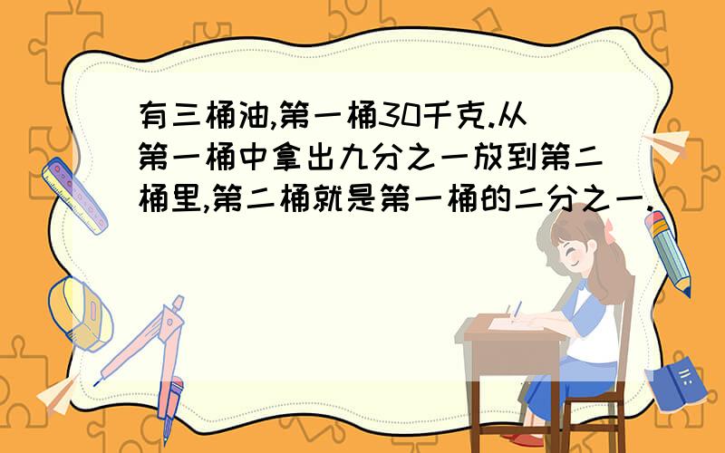 有三桶油,第一桶30千克.从第一桶中拿出九分之一放到第二桶里,第二桶就是第一桶的二分之一.