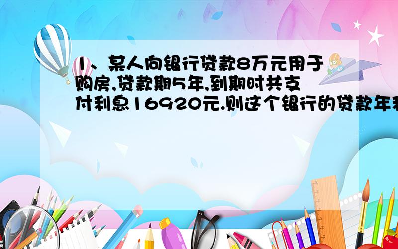 1、某人向银行贷款8万元用于购房,贷款期5年,到期时共支付利息16920元.则这个银行的贷款年利率是多少?