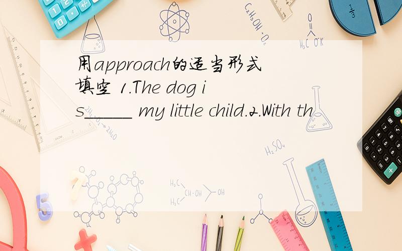 用approach的适当形式填空 1.The dog is_____ my little child.2.With th