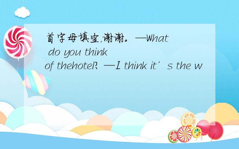 首字母填空，谢谢。—What do you think of thehotel? —I think it’s the w