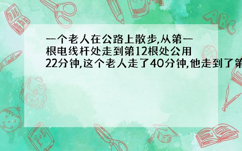 一个老人在公路上散步,从第一根电线杆处走到第12根处公用22分钟,这个老人走了40分钟,他走到了第几根?