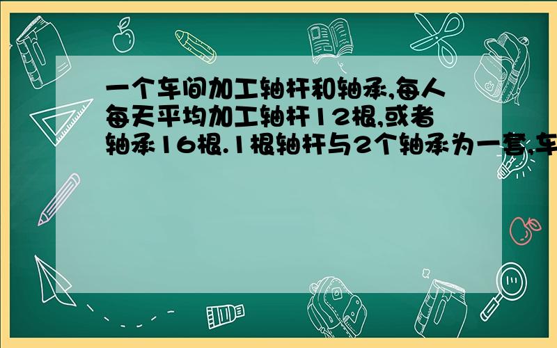 一个车间加工轴杆和轴承,每人每天平均加工轴杆12根,或者轴承16根.1根轴杆与2个轴承为一套,车间共90人