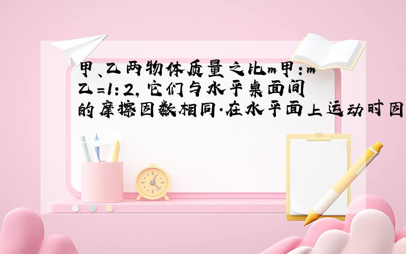 甲、乙两物体质量之比m甲：m乙=1：2，它们与水平桌面间的摩擦因数相同．在水平面上运动时因受摩擦力作用而停止．