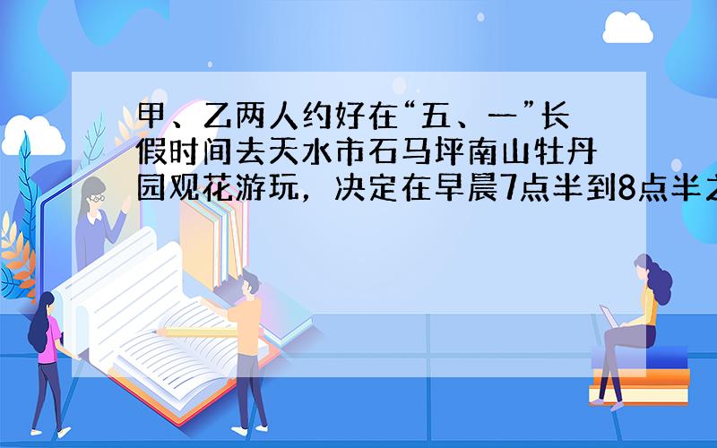 甲、乙两人约好在“五、一”长假时间去天水市石马坪南山牡丹园观花游玩，决定在早晨7点半到8点半之间在石马坪的惠民商场门口会