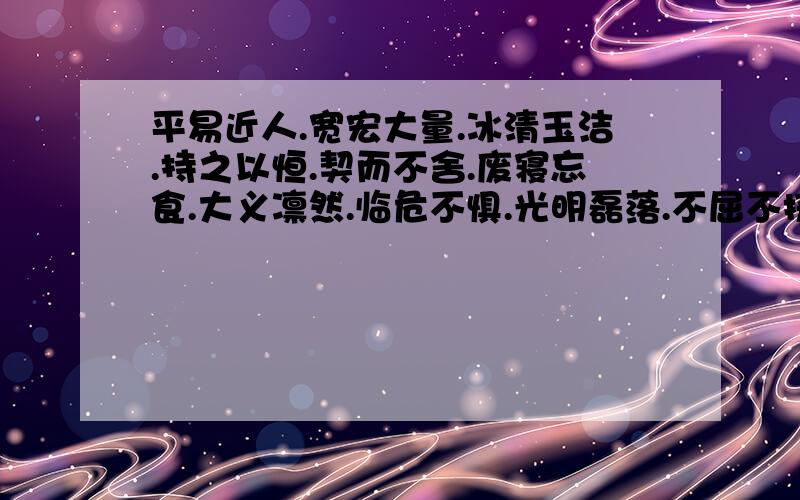 平易近人.宽宏大量.冰清玉洁.持之以恒.契而不舍.废寝忘食.大义凛然.临危不惧.光明磊落.不屈不挠.鞠躬尽瘁.死而后已.