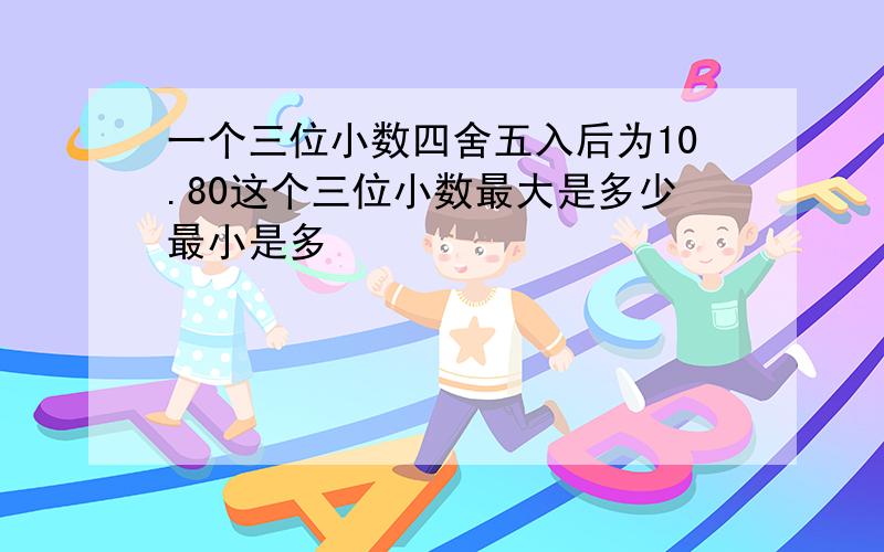 一个三位小数四舍五入后为10.80这个三位小数最大是多少最小是多