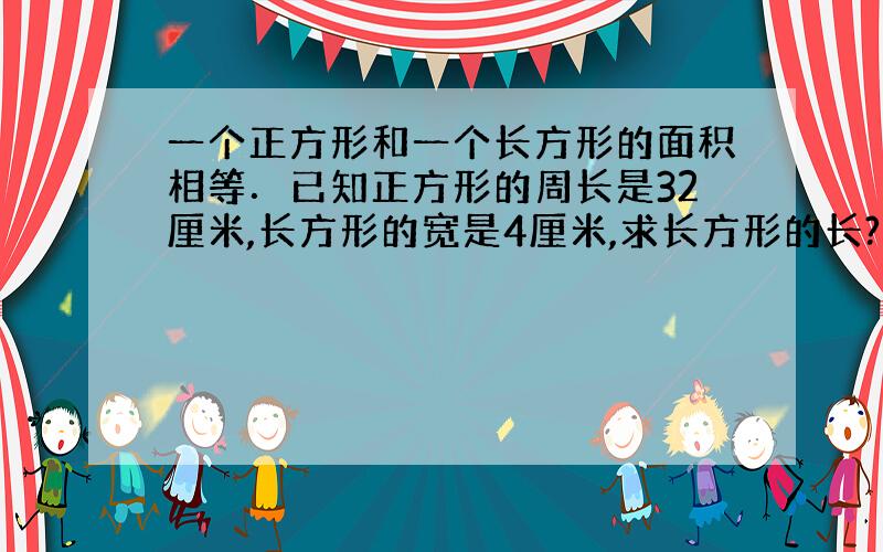 一个正方形和一个长方形的面积相等．已知正方形的周长是32厘米,长方形的宽是4厘米,求长方形的长?