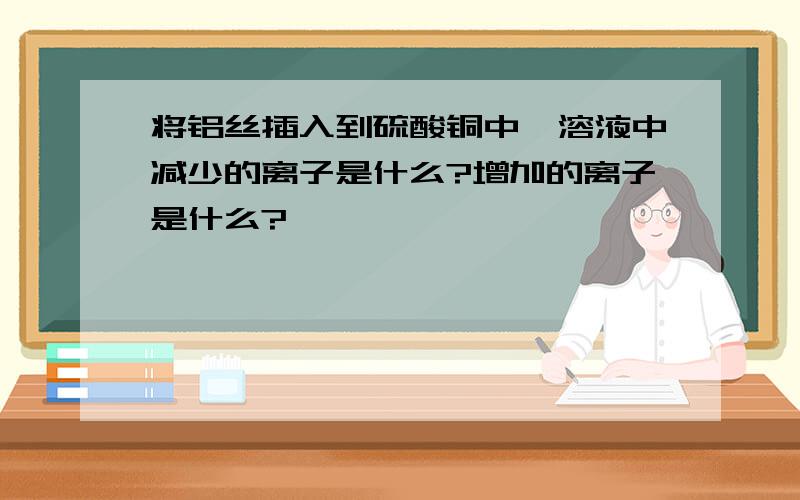 将铝丝插入到硫酸铜中,溶液中减少的离子是什么?增加的离子是什么?