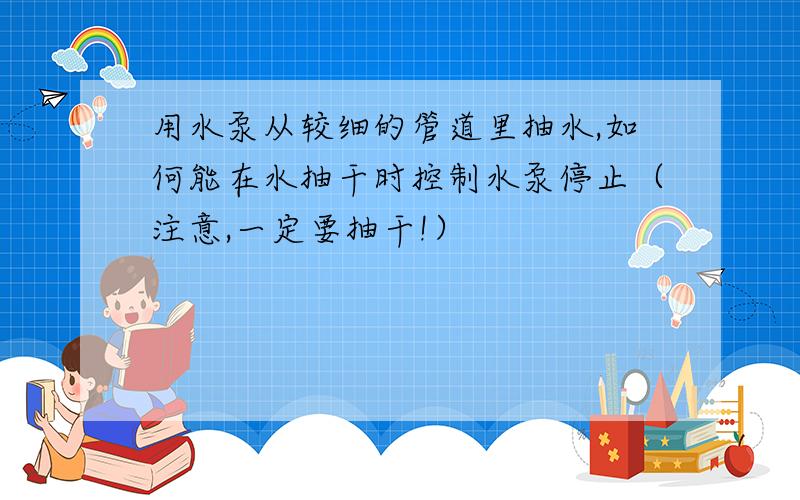 用水泵从较细的管道里抽水,如何能在水抽干时控制水泵停止（注意,一定要抽干!）