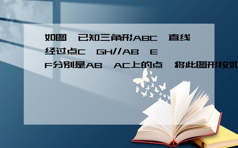 如图,已知三角形ABC,直线经过点C,GH//AB,E、F分别是AB、AC上的点,将此图形按如图所示的方式折叠,EF为