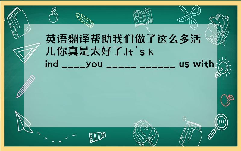 英语翻译帮助我们做了这么多活儿你真是太好了.It’s kind ____you _____ ______ us with