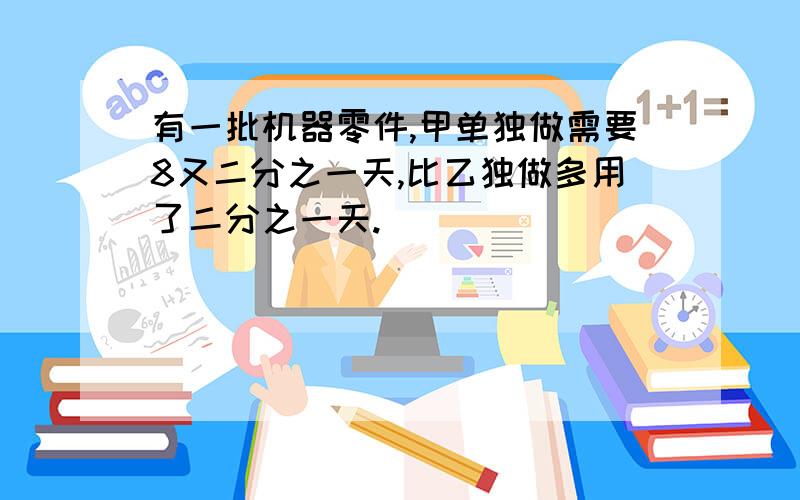 有一批机器零件,甲单独做需要8又二分之一天,比乙独做多用了二分之一天.