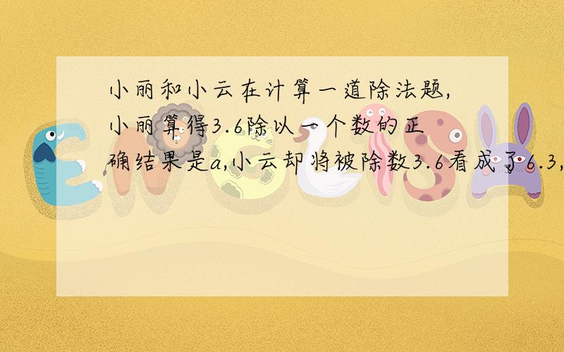 小丽和小云在计算一道除法题,小丽算得3.6除以一个数的正确结果是a,小云却将被除数3.6看成了6.3,结果算得的商比a大