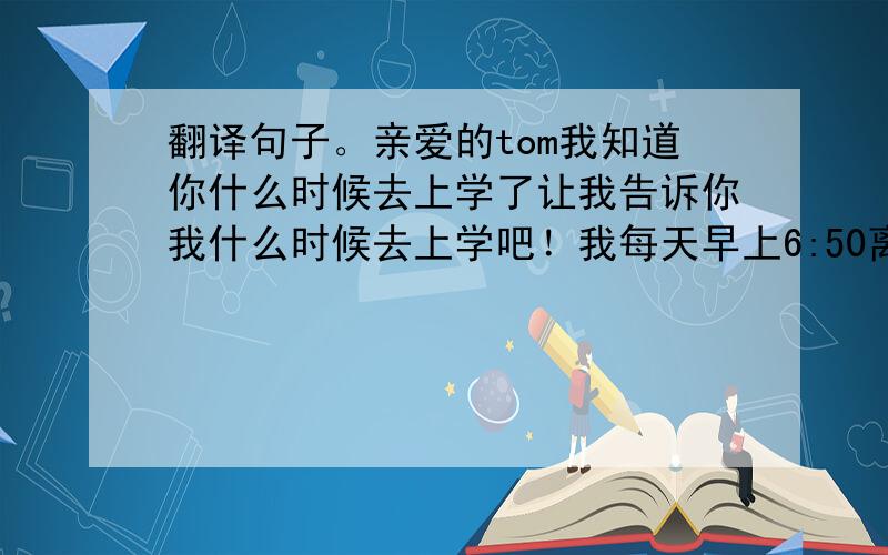 翻译句子。亲爱的tom我知道你什么时候去上学了让我告诉你我什么时候去上学吧！我每天早上6:50离开家，我先走路到车站，然