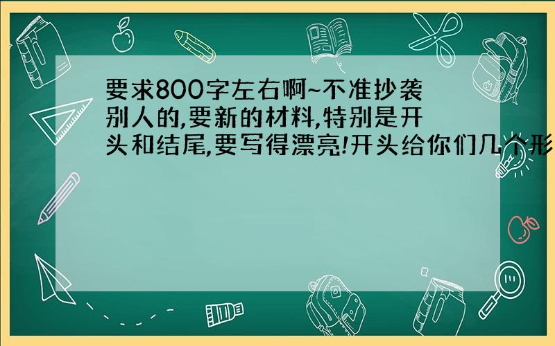 要求800字左右啊~不准抄袭别人的,要新的材料,特别是开头和结尾,要写得漂亮!开头给你们几个形式: