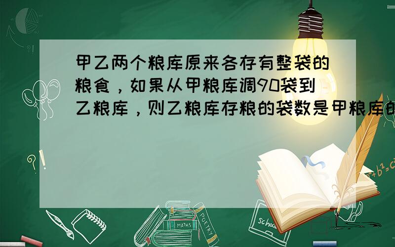 甲乙两个粮库原来各存有整袋的粮食，如果从甲粮库调90袋到乙粮库，则乙粮库存粮的袋数是甲粮库的2倍。如果从乙粮库调若干袋到